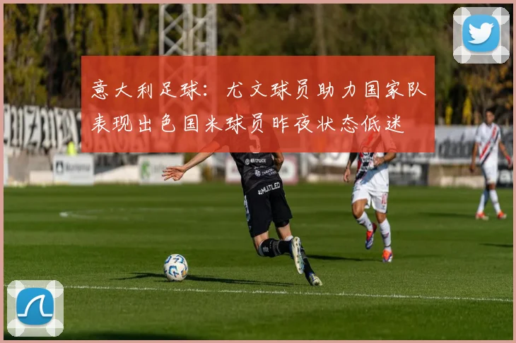 意大利足球：尤文球员助力国家队表现出色国米球员昨夜状态低迷