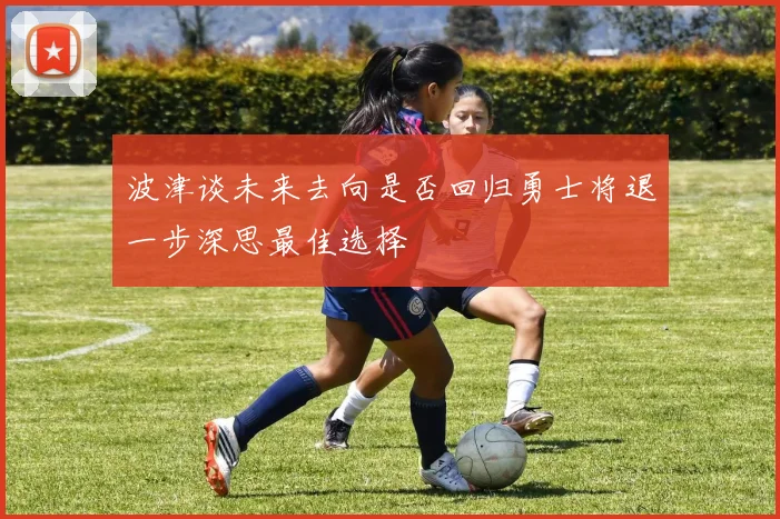 波津谈未来去向是否回归勇士将退一步深思最佳选择