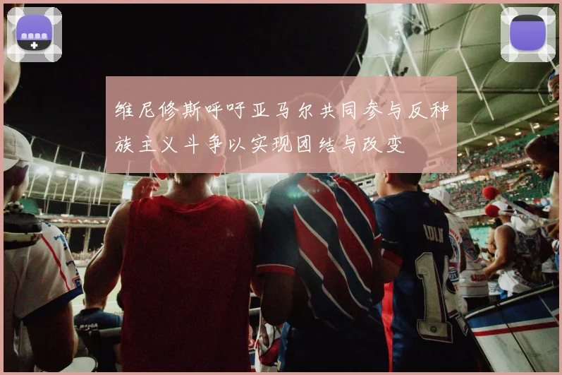 维尼修斯呼吁亚马尔共同参与反种族主义斗争以实现团结与改变