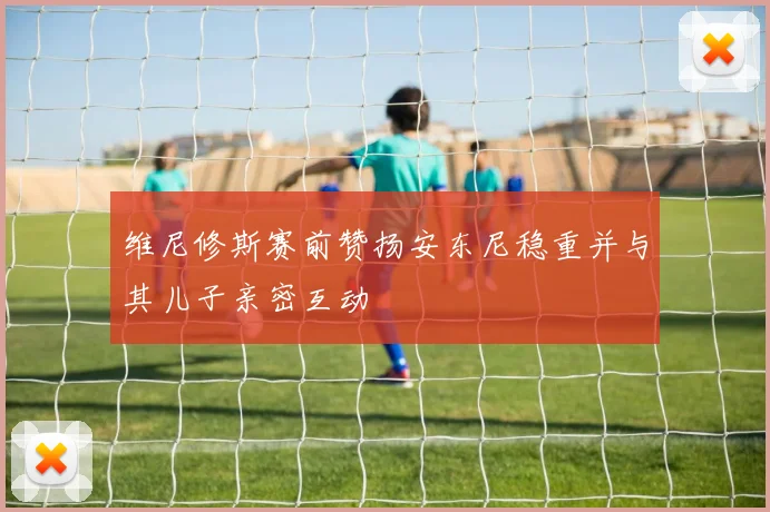 维尼修斯赛前赞扬安东尼稳重并与其儿子亲密互动