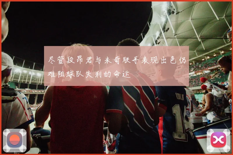 尽管段昂君与米奇联手表现出色仍难阻球队失利的命运