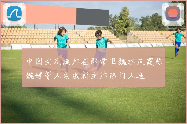 中国女足换帅在即常卫魏水庆霞陈婉婷等人或成新主帅热门人选