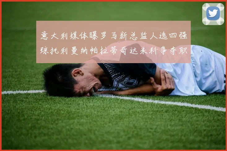 意大利媒体曝罗马新总监人选四强琼托利曼纳帕拉蒂奇达米科争夺职位