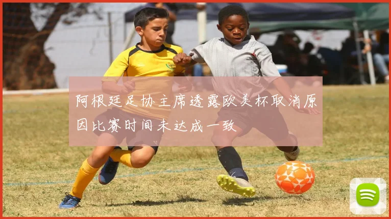 阿根廷足协主席透露欧美杯取消原因比赛时间未达成一致