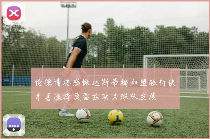 伦德博格感慨达斯蒂梅加盟独行侠幸喜选择莫雷兹助力球队发展