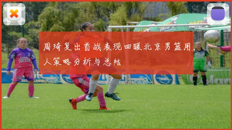 周琦复出首战表现回暖北京男篮用人策略分析与总结