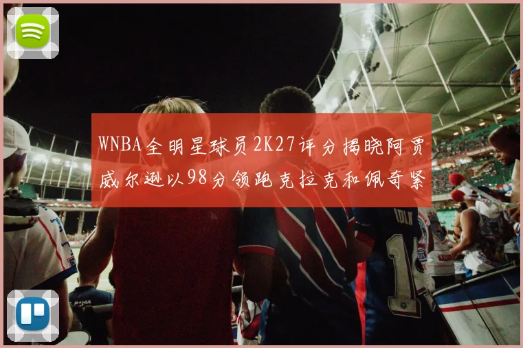 WNBA全明星球员2K27评分揭晓阿贾威尔逊以98分领跑克拉克和佩奇紧随其后