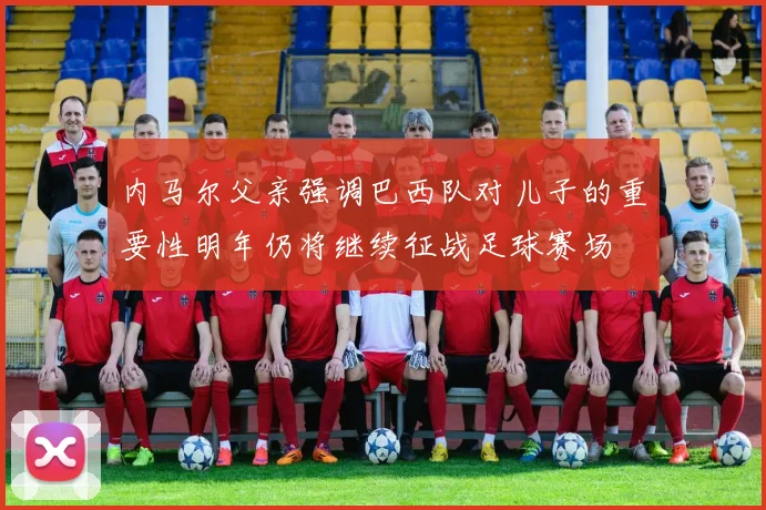 内马尔父亲强调巴西队对儿子的重要性明年仍将继续征战足球赛场