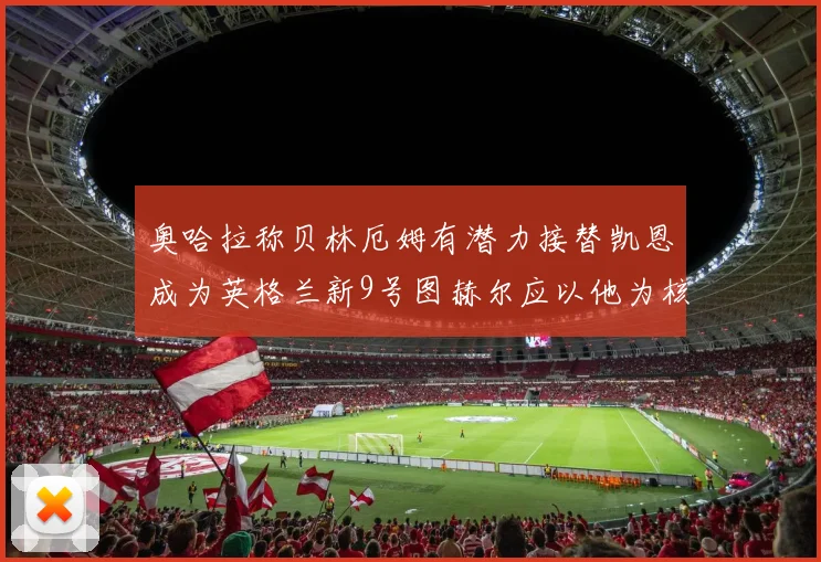 奥哈拉称贝林厄姆有潜力接替凯恩成为英格兰新9号图赫尔应以他为核心建队