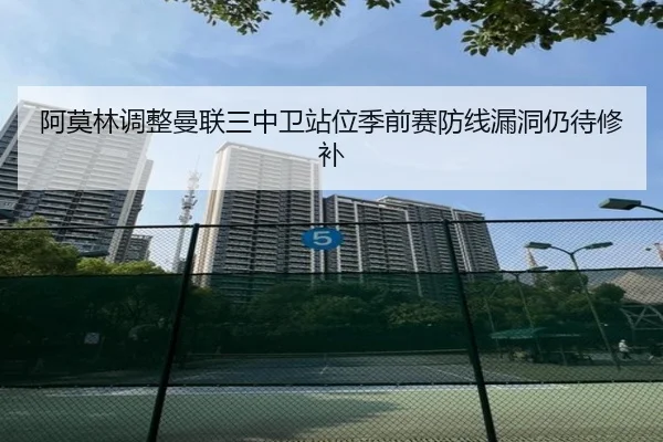 阿莫林调整曼联三中卫站位季前赛防线漏洞仍待修补