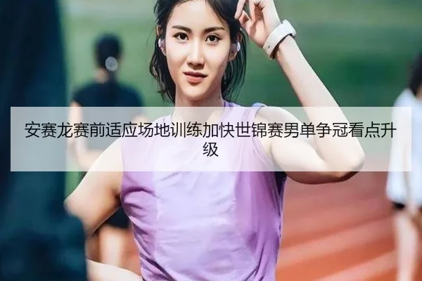 安赛龙赛前适应场地训练加快世锦赛男单争冠看点升级