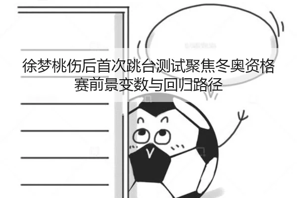 徐梦桃伤后首次跳台测试聚焦冬奥资格赛前景变数与回归路径
