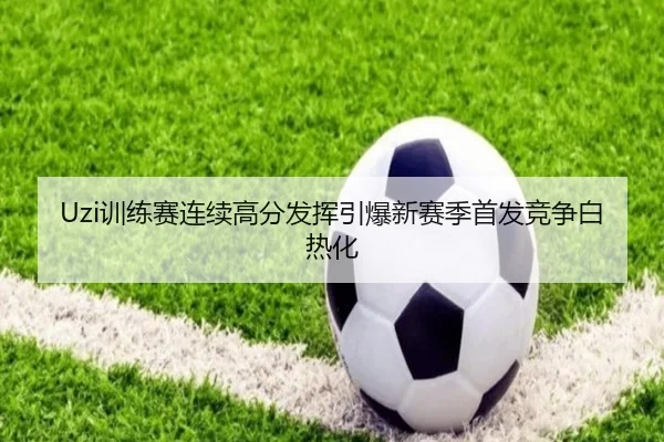 Uzi训练赛连续高分发挥引爆新赛季首发竞争白热化